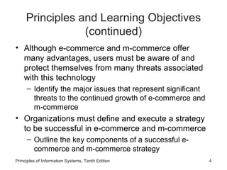 Principles and Learning Objectives
(continued)
• Although e-commerce and m-commerce offer
many advantages, users must be aware of and
protect themselves from many threats associated
with this technology
– Identify the major issues that represent significant
threats to the continued growth of e-commerce and
m-commerce

• Organizations must define and execute a strategy
to be successful in e-commerce and m-commerce
– Outline the key components of a successful ecommerce and m-commerce strategy
Principles of Information Systems, Tenth Edition

4

 