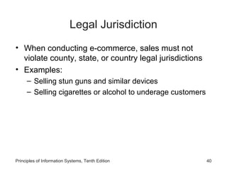 Legal Jurisdiction
• When conducting e-commerce, sales must not
violate county, state, or country legal jurisdictions
• Examples:
– Selling stun guns and similar devices
– Selling cigarettes or alcohol to underage customers

Principles of Information Systems, Tenth Edition

40

 