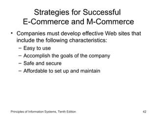 Strategies for Successful
E-Commerce and M-Commerce
• Companies must develop effective Web sites that
include the following characteristics:
–
–
–
–

Easy to use
Accomplish the goals of the company
Safe and secure
Affordable to set up and maintain

Principles of Information Systems, Tenth Edition

42

 