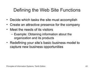 Defining the Web Site Functions
• Decide which tasks the site must accomplish
• Create an attractive presence for the company
• Meet the needs of its visitors
– Example: Obtaining information about the
organization and its products

• Redefining your site’s basic business model to
capture new business opportunities

Principles of Information Systems, Tenth Edition

43

 