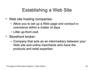 Establishing a Web Site
• Web site hosting companies:
– Allow you to set up a Web page and conduct ecommerce within a matter of days
– Little up-front cost

• Storefront broker:
– Company that acts as an intermediary between your
Web site and online merchants who have the
products and retail expertise

Principles of Information Systems, Tenth Edition

44

 