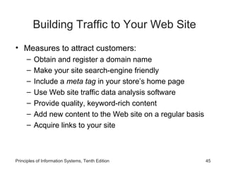 Building Traffic to Your Web Site
• Measures to attract customers:
–
–
–
–
–
–
–

Obtain and register a domain name
Make your site search-engine friendly
Include a meta tag in your store’s home page
Use Web site traffic data analysis software
Provide quality, keyword-rich content
Add new content to the Web site on a regular basis
Acquire links to your site

Principles of Information Systems, Tenth Edition

45

 