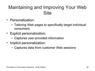 Maintaining and Improving Your Web
Site
• Personalization:
– Tailoring Web pages to specifically target individual
consumers

• Explicit personalization:
– Captures user-provided information

• Implicit personalization:
– Captures data from customer Web sessions

Principles of Information Systems, Tenth Edition

46

 