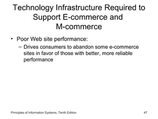 Technology Infrastructure Required to
Support E-commerce and
M-commerce
• Poor Web site performance:
– Drives consumers to abandon some e-commerce
sites in favor of those with better, more reliable
performance

Principles of Information Systems, Tenth Edition

47

 