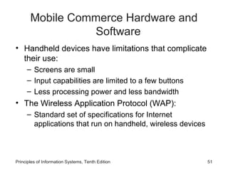 Mobile Commerce Hardware and
Software
• Handheld devices have limitations that complicate
their use:
– Screens are small
– Input capabilities are limited to a few buttons
– Less processing power and less bandwidth

• The Wireless Application Protocol (WAP):
– Standard set of specifications for Internet
applications that run on handheld, wireless devices

Principles of Information Systems, Tenth Edition

51

 