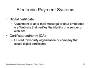 Electronic Payment Systems
• Digital certificate:
– Attachment to an e-mail message or data embedded
in a Web site that verifies the identity of a sender or
Web site

• Certificate authority (CA):
– Trusted third-party organization or company that
issues digital certificates

Principles of Information Systems, Tenth Edition

52

 