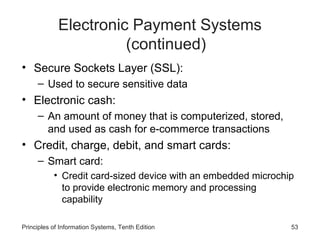 Electronic Payment Systems
(continued)
• Secure Sockets Layer (SSL):
– Used to secure sensitive data

• Electronic cash:
– An amount of money that is computerized, stored,
and used as cash for e-commerce transactions

• Credit, charge, debit, and smart cards:
– Smart card:
• Credit card-sized device with an embedded microchip
to provide electronic memory and processing
capability
Principles of Information Systems, Tenth Edition

53

 