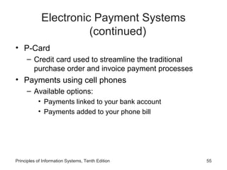 Electronic Payment Systems
(continued)
• P-Card
– Credit card used to streamline the traditional
purchase order and invoice payment processes

• Payments using cell phones
– Available options:
• Payments linked to your bank account
• Payments added to your phone bill

Principles of Information Systems, Tenth Edition

55

 