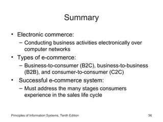 Summary
• Electronic commerce:
– Conducting business activities electronically over
computer networks

• Types of e-commerce:
– Business-to-consumer (B2C), business-to-business
(B2B), and consumer-to-consumer (C2C)

• Successful e-commerce system:
– Must address the many stages consumers
experience in the sales life cycle

Principles of Information Systems, Tenth Edition

56

 