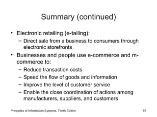 Summary (continued)
• Electronic retailing (e-tailing):
– Direct sale from a business to consumers through
electronic storefronts

• Businesses and people use e-commerce and mcommerce to:
–
–
–
–

Reduce transaction costs
Speed the flow of goods and information
Improve the level of customer service
Enable the close coordination of actions among
manufacturers, suppliers, and customers

Principles of Information Systems, Tenth Edition

57

 