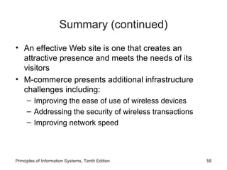 Summary (continued)
• An effective Web site is one that creates an
attractive presence and meets the needs of its
visitors
• M-commerce presents additional infrastructure
challenges including:
– Improving the ease of use of wireless devices
– Addressing the security of wireless transactions
– Improving network speed

Principles of Information Systems, Tenth Edition

58

 