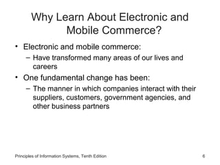 Why Learn About Electronic and
Mobile Commerce?
• Electronic and mobile commerce:
– Have transformed many areas of our lives and
careers

• One fundamental change has been:
– The manner in which companies interact with their
suppliers, customers, government agencies, and
other business partners

Principles of Information Systems, Tenth Edition

6

 