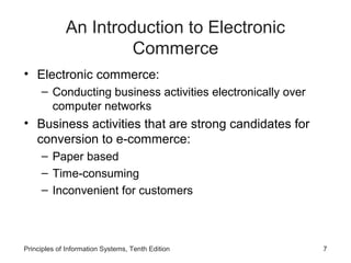An Introduction to Electronic
Commerce
• Electronic commerce:
– Conducting business activities electronically over
computer networks

• Business activities that are strong candidates for
conversion to e-commerce:
– Paper based
– Time-consuming
– Inconvenient for customers

Principles of Information Systems, Tenth Edition

7

 