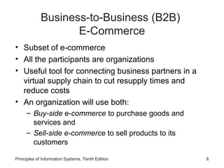 Business-to-Business (B2B)
E-Commerce
• Subset of e-commerce
• All the participants are organizations
• Useful tool for connecting business partners in a
virtual supply chain to cut resupply times and
reduce costs
• An organization will use both:
– Buy-side e-commerce to purchase goods and
services and
– Sell-side e-commerce to sell products to its
customers
Principles of Information Systems, Tenth Edition

8

 