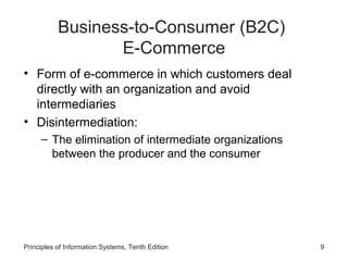 Business-to-Consumer (B2C)
E-Commerce
• Form of e-commerce in which customers deal
directly with an organization and avoid
intermediaries
• Disintermediation:
– The elimination of intermediate organizations
between the producer and the consumer

Principles of Information Systems, Tenth Edition

9

 