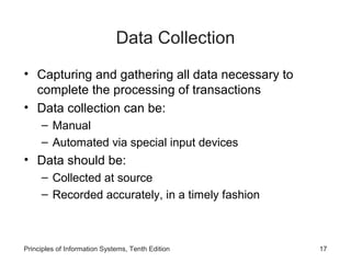 Data Collection
• Capturing and gathering all data necessary to
complete the processing of transactions
• Data collection can be:
– Manual
– Automated via special input devices

• Data should be:
– Collected at source
– Recorded accurately, in a timely fashion

Principles of Information Systems, Tenth Edition

17

 