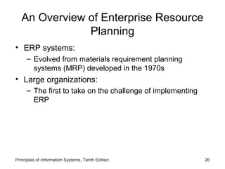 An Overview of Enterprise Resource
Planning
• ERP systems:
– Evolved from materials requirement planning
systems (MRP) developed in the 1970s

• Large organizations:
– The first to take on the challenge of implementing
ERP

Principles of Information Systems, Tenth Edition

26

 