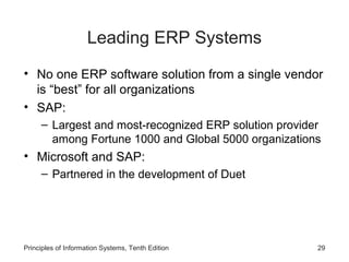 Leading ERP Systems
• No one ERP software solution from a single vendor
is “best” for all organizations
• SAP:
– Largest and most-recognized ERP solution provider
among Fortune 1000 and Global 5000 organizations

• Microsoft and SAP:
– Partnered in the development of Duet

Principles of Information Systems, Tenth Edition

29

 