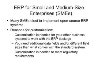 ERP for Small and Medium-Size
Enterprises (SMEs)
• Many SMEs elect to implement open-source ERP
systems
• Reasons for customization:
– Customization is needed for your other business
systems to work with the ERP package
– You need additional data fields and/or different field
sizes than what comes with the standard system
– Customization is needed to meet regulatory
requirements

 