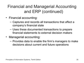 Financial and Managerial Accounting
and ERP (continued)
• Financial accounting:
– Captures and records all transactions that affect a
company’s financial state
– Uses these documented transactions to prepare
financial statements to external decision makers

• Managerial accounting:
– Provides data to enable the firm’s managers to make
decisions about current and future operations

Principles of Information Systems, Tenth Edition

35

 