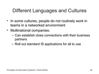 Different Languages and Cultures
• In some cultures, people do not routinely work in
teams in a networked environment
• Multinational companies:
– Can establish close connections with their business
partners
– Roll out standard IS applications for all to use

Principles of Information Systems, Tenth Edition

44

 
