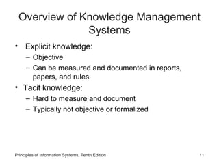 Overview of Knowledge Management
Systems
• Explicit knowledge:
– Objective
– Can be measured and documented in reports,
papers, and rules

• Tacit knowledge:
– Hard to measure and document
– Typically not objective or formalized

Principles of Information Systems, Tenth Edition

11

 