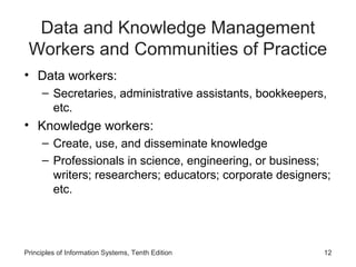 Data and Knowledge Management
Workers and Communities of Practice
• Data workers:
– Secretaries, administrative assistants, bookkeepers,
etc.

• Knowledge workers:
– Create, use, and disseminate knowledge
– Professionals in science, engineering, or business;
writers; researchers; educators; corporate designers;
etc.

Principles of Information Systems, Tenth Edition

12

 