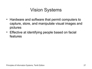Vision Systems
• Hardware and software that permit computers to
capture, store, and manipulate visual images and
pictures
• Effective at identifying people based on facial
features

Principles of Information Systems, Tenth Edition

27

 