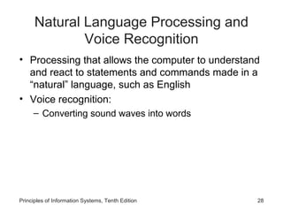 Natural Language Processing and
Voice Recognition
• Processing that allows the computer to understand
and react to statements and commands made in a
“natural” language, such as English
• Voice recognition:
– Converting sound waves into words

Principles of Information Systems, Tenth Edition

28

 
