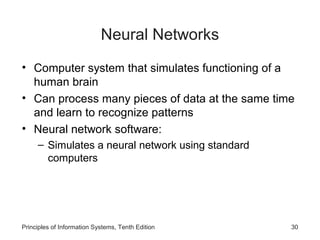 Neural Networks
• Computer system that simulates functioning of a
human brain
• Can process many pieces of data at the same time
and learn to recognize patterns
• Neural network software:
– Simulates a neural network using standard
computers

Principles of Information Systems, Tenth Edition

30

 