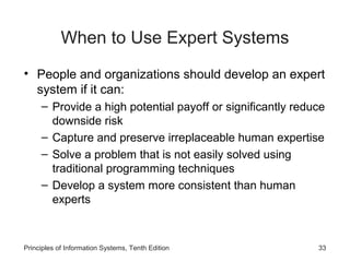 When to Use Expert Systems
• People and organizations should develop an expert
system if it can:
– Provide a high potential payoff or significantly reduce
downside risk
– Capture and preserve irreplaceable human expertise
– Solve a problem that is not easily solved using
traditional programming techniques
– Develop a system more consistent than human
experts

Principles of Information Systems, Tenth Edition

33

 