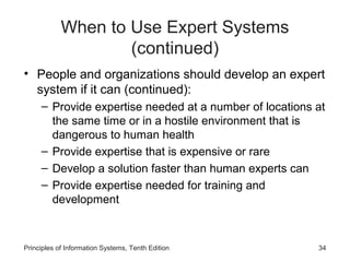 When to Use Expert Systems
(continued)
• People and organizations should develop an expert
system if it can (continued):
– Provide expertise needed at a number of locations at
the same time or in a hostile environment that is
dangerous to human health
– Provide expertise that is expensive or rare
– Develop a solution faster than human experts can
– Provide expertise needed for training and
development

Principles of Information Systems, Tenth Edition

34

 