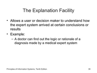 The Explanation Facility
• Allows a user or decision maker to understand how
the expert system arrived at certain conclusions or
results
• Example:
– A doctor can find out the logic or rationale of a
diagnosis made by a medical expert system

Principles of Information Systems, Tenth Edition

39

 