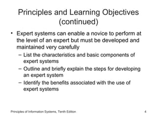 Principles and Learning Objectives
(continued)
• Expert systems can enable a novice to perform at
the level of an expert but must be developed and
maintained very carefully
– List the characteristics and basic components of
expert systems
– Outline and briefly explain the steps for developing
an expert system
– Identify the benefits associated with the use of
expert systems

Principles of Information Systems, Tenth Edition

4

 