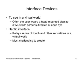 Interface Devices
• To see in a virtual world:
– Often the user wears a head-mounted display
(HMD) with screens directed at each eye

• Haptic interface:
– Relays sense of touch and other sensations in a
virtual world
– Most challenging to create

Principles of Information Systems, Tenth Edition

51

 