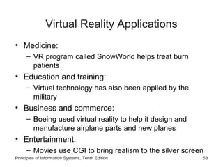 Virtual Reality Applications
• Medicine:
– VR program called SnowWorld helps treat burn
patients

• Education and training:
– Virtual technology has also been applied by the
military

• Business and commerce:
– Boeing used virtual reality to help it design and
manufacture airplane parts and new planes

• Entertainment:
– Movies use CGI to bring realism to the silver screen
Principles of Information Systems, Tenth Edition

53

 