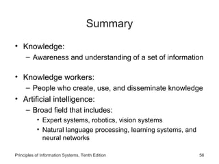 Summary
• Knowledge:
– Awareness and understanding of a set of information

• Knowledge workers:
– People who create, use, and disseminate knowledge

• Artificial intelligence:
– Broad field that includes:
• Expert systems, robotics, vision systems
• Natural language processing, learning systems, and
neural networks
Principles of Information Systems, Tenth Edition

56

 