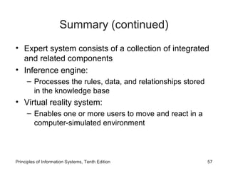 Summary (continued)
• Expert system consists of a collection of integrated
and related components
• Inference engine:
– Processes the rules, data, and relationships stored
in the knowledge base

• Virtual reality system:
– Enables one or more users to move and react in a
computer-simulated environment

Principles of Information Systems, Tenth Edition

57

 
