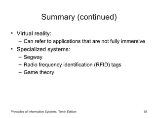 Summary (continued)
• Virtual reality:
– Can refer to applications that are not fully immersive

• Specialized systems:
– Segway
– Radio frequency identification (RFID) tags
– Game theory

Principles of Information Systems, Tenth Edition

58

 