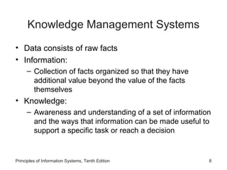 Knowledge Management Systems
• Data consists of raw facts
• Information:
– Collection of facts organized so that they have
additional value beyond the value of the facts
themselves

• Knowledge:
– Awareness and understanding of a set of information
and the ways that information can be made useful to
support a specific task or reach a decision

Principles of Information Systems, Tenth Edition

8

 