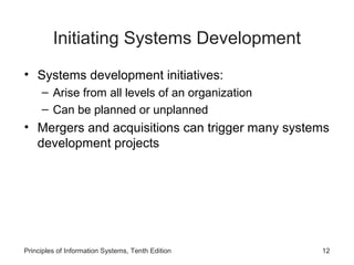 Initiating Systems Development
• Systems development initiatives:
– Arise from all levels of an organization
– Can be planned or unplanned

• Mergers and acquisitions can trigger many systems
development projects

Principles of Information Systems, Tenth Edition

12

 