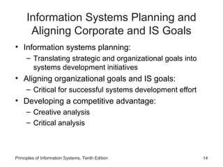 Information Systems Planning and
Aligning Corporate and IS Goals
• Information systems planning:
– Translating strategic and organizational goals into
systems development initiatives

• Aligning organizational goals and IS goals:
– Critical for successful systems development effort

• Developing a competitive advantage:
– Creative analysis
– Critical analysis

Principles of Information Systems, Tenth Edition

14

 