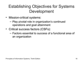 Establishing Objectives for Systems
Development
• Mission-critical systems:
– Play pivotal role in organization’s continued
operations and goal attainment

• Critical success factors (CSFs):
– Factors essential to success of a functional area of
an organization

Principles of Information Systems, Tenth Edition

16

 