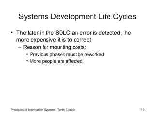 Systems Development Life Cycles
• The later in the SDLC an error is detected, the
more expensive it is to correct
– Reason for mounting costs:
• Previous phases must be reworked
• More people are affected

Principles of Information Systems, Tenth Edition

19

 
