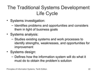 The Traditional Systems Development
Life Cycle
• Systems investigation:
– Identifies problems and opportunities and considers
them in light of business goals

• Systems analysis:
– Studies existing systems and work processes to
identify strengths, weaknesses, and opportunities for
improvement

• Systems design:
– Defines how the information system will do what it
must do to obtain the problem’s solution
Principles of Information Systems, Tenth Edition

22

 