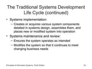 The Traditional Systems Development
Life Cycle (continued)
• Systems implementation:
– Creates or acquires various system components
detailed in systems design, assembles them, and
places new or modified system into operation

• Systems maintenance and review:
– Ensures the system operates as intended
– Modifies the system so that it continues to meet
changing business needs

Principles of Information Systems, Tenth Edition

23

 