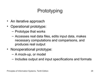 Prototyping
• An iterative approach
• Operational prototype:
– Prototype that works
– Accesses real data files, edits input data, makes
necessary computations and comparisons, and
produces real output

• Nonoperational prototype:
– A mock-up, or model
– Includes output and input specifications and formats

Principles of Information Systems, Tenth Edition

26

 