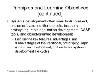 Principles and Learning Objectives
(continued)
• Systems development often uses tools to select,
implement, and monitor projects, including
prototyping, rapid application development, CASE
tools, and object-oriented development
– Discuss the key features, advantages, and
disadvantages of the traditional, prototyping, rapid
application development, and end-user systems
development life cycles

Principles of Information Systems, Tenth Edition

3

 