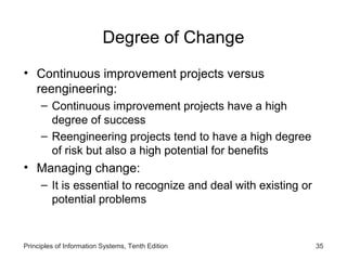 Degree of Change
• Continuous improvement projects versus
reengineering:
– Continuous improvement projects have a high
degree of success
– Reengineering projects tend to have a high degree
of risk but also a high potential for benefits

• Managing change:
– It is essential to recognize and deal with existing or
potential problems

Principles of Information Systems, Tenth Edition

35

 