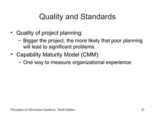 Quality and Standards
• Quality of project planning:
– Bigger the project, the more likely that poor planning
will lead to significant problems

• Capability Maturity Model (CMM):
– One way to measure organizational experience

Principles of Information Systems, Tenth Edition

37

 